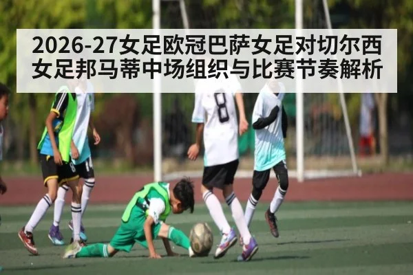 2026-27女足欧冠巴萨女足对切尔西女足邦马蒂中场组织与比赛节奏解析